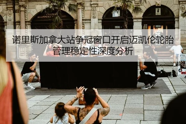 诺里斯加拿大站争冠窗口开启迈凯伦轮胎管理稳定性深度分析